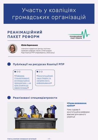 Участь у коаліціях
громадських організацій
Юлія Кириченко
членкиня правління Центру політико-
правових реформ також є співголовою
Ради Коаліції РПР (переобрана у 2023 році)
РЕАНІМАЦІЙНИЙ
ПАКЕТ РЕФОРМ
Публікації на ресурсах Коаліції РПР
Реалізовані спецмедіапроєкти
«Умова виживання
країни»
Чому судова й
конституційна реформи
важливі для кожного
українця
«Реформа
Спеціалізованої
антикорупційної
прокуратури — на
крок ближче до
євроінтеграції»
«Конституційний
лад в Україні та
напрями його
реформування»
— 48 —
Участь у коаліціях громадських організацій
 