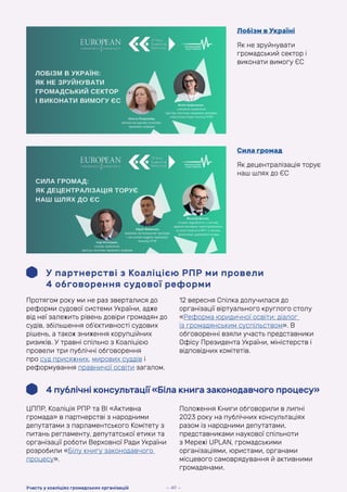 Лобізм в Україні
Як не зруйнувати
громадський сектор і
виконати вимогу ЄС
Сила громад
Як децентралізація торує
наш шлях до ЄС
У партнерстві з Коаліцією РПР ми провели
4 обговорення судової реформи
Протягом року ми не раз зверталися до
реформи судової системи України, адже
від неї залежить рівень довіри громадян до
судів, збільшення об’єктивності судових
рішень, а також зниження корупційних
ризиків. У травні спільно з Коаліцією
провели три публічні обговорення
про суд присяжних, мирових суддів і
реформування правничої освіти загалом.
12 вересня Спілка долучилася до
організації віртуального круглого столу
«Реформа юридичної освіти: діалог
із громадянським суспільством». В
обговоренні взяли участь представники
Офісу Президента України, міністерств і
відповідних комітетів.
4 публічні консультації «Біла книга законодавчого процесу»
ЦППР, Коаліція РПР та ВІ «Активна
громада» в партнерстві з народними
депутатами з парламентського Комітету з
питань регламенту, депутатської етики та
організації роботи Верховної Ради України
розробили «Білу книгу законодавчого
процесу».
Положення Книги обговорили в липні
2023 року на публічних консультаціях
разом із народними депутатами,
представниками наукової спільноти
з Мережі UPLAN, громадськими
організаціями, юристами, органами
місцевого самоврядування й активними
громадянами.
— 49 —
Участь у коаліціях громадських організацій
 