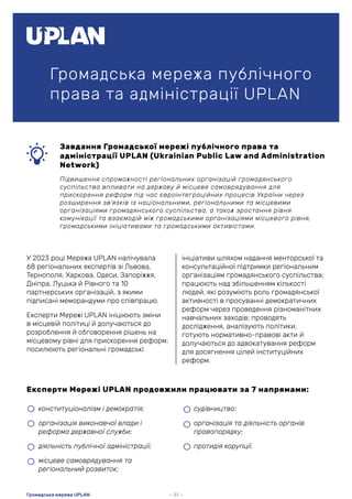Громадська мережа публічного
права та адміністрації UPLAN
Завдання Громадської мережі публічного права та
адміністрації UPLAN (Ukrainian Public Law and Administration
Network)
Підвищення спроможності регіональних організацій громадянського
суспільства впливати на державу й місцеве самоврядування для
прискорення реформ під час євроінтеграційних процесів України через
розширення зв’язків із національними, регіональними та місцевими
організаціями громадянського суспільства, а також зростання рівня
комунікації та взаємодій між громадськими організаціями місцевого рівня,
громадськими ініціативами та громадськими активістами.
У 2023 році Мережа UPLAN налічувала
68 регіональних експертів зі Львова,
Тернополя, Харкова, Одеси, Запоріжжя,
Дніпра, Луцька й Рівного та 10
партнерських організацій, з якими
підписані меморандуми про співпрацю.
Експерти Мережі UPLAN ініціюють зміни
в місцевій політиці й долучаються до
розроблення й обговорення рішень на
місцевому рівні для прискорення реформ;
посилюють регіональні громадські
Експерти Мережі UPLAN продовжили працювати за 7 напрямами:
ініціативи шляхом надання менторської та
консультаційної підтримки регіональним
організаціям громадянського суспільства;
працюють над збільшенням кількості
людей, які розуміють роль громадянської
активності в просуванні демократичних
реформ через проведення різноманітних
навчальних заходів; проводять
дослідження, аналізують політики,
готують нормативно-правові акти й
долучаються до адвокатування реформ
для досягнення цілей інституційних
реформ.
• конституціоналізм і демократія;
• організація виконавчої влади і
реформа державної служби;
• діяльність публічної адміністрації;
• місцеве самоврядування та
регіональний розвиток;
• судівництво;
• організація та діяльність органів
правопорядку;
• протидія корупції.
— 51 —
Громадська мережа UPLAN
 
