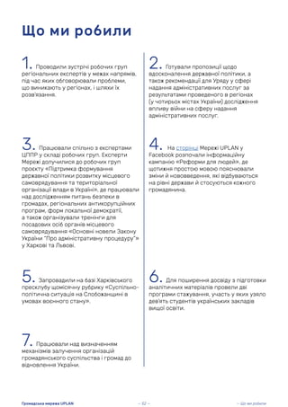 1. Проводили зустрічі робочих груп
регіональних експертів у межах напрямів,
під час яких обговорювали проблеми,
що виникають у регіонах, і шляхи їх
розв’язання.
Що ми робили
2. Готували пропозиції щодо
вдосконалення державної політики, а
також рекомендації для Уряду у сфері
надання адміністративних послуг за
результатами проведеного в регіонах
(у чотирьох містах України) дослідження
впливу війни на сферу надання
адміністративних послуг.
3. Працювали спільно з експертами
ЦППР у складі робочих груп. Експерти
Мережі долучилися до робочих груп
проєкту «Підтримка формування
державної політики розвитку місцевого
самоврядування та територіальної
організації влади в Україні», де працювали
над дослідженням питань безпеки в
громадах, регіональних антикорупційних
програм, форм локальної демократії,
а також організували тренінги для
посадових осіб органів місцевого
самоврядування «Основні новели Закону
України “Про адміністративну процедуру”»
у Харкові та Львові.
4. На сторінці Мережі UPLAN у
Facebook розпочали інформаційну
кампанію «Реформи для людей», де
щотижня простою мовою пояснювали
зміни й нововведення, які відбуваються
на рівні держави й стосуються кожного
громадянина.
5. Запровадили на базі Харківського
пресклубу щомісячну рубрику «Суспільно-
політична ситуація на Слобожанщині в
умовах воєнного стану».
6. Для поширення досвіду з підготовки
аналітичних матеріалів провели дві
програми стажування, участь у яких узяло
дев’ять студентів українських закладів
вищої освіти.
7. Працювали над визначенням
механізмів залучення організацій
громадянського суспільства і громад до
відновлення України.
— 52 —
Громадська мережа UPLAN — Що ми робили
 