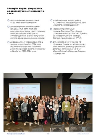 • до обговорення законопроєкту
№ 7283 «Про народовладдя на рівні
місцевого самоврядування»;
• надавали пропозиції до
проєкту Декларації Платформи
громадянського суспільства Україна-
ЄС у сфері «Юстиція, свобода,
безпека, права людини» (РГ-2);
• для забезпечення інтересів та
підтримки України на міжнародному
рівні ввійшли до складу української
делегації в Стокгольмі на 15-й
Щорічній асамблеї Форуму Східного
партнерства.
Експерти Мережі долучалися
до адвокатування та нагляду, а
саме:
• до обговорення законопроєкту
«Про звернення громадян»;
• до обговорення законопроєктів
№ 7283, 6401, 6319, 4254 про
вдосконалення форм участі громадян
і відкритості роботи місцевого
самоврядування, а також залучення
жителів до відновлення своїх громад;
• до розроблення та реалізації плану
заходів із реалізації до 2024 року
Національної стратегії сприяння
розвитку громадянського суспільства
в Україні на 2021–2026 роки;
— 54 —
Громадська мережа UPLAN — Наші досягнення
 