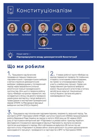 1. Працювали над баченням
проведення перших повоєнних
парламентських і президентських виборів
з метою сприяння демократичним
виборам і референдумам у післявоєнний
період через вироблення спільної
аполітичної позиції громадянського
суспільства. Для цього створили робочу
групу «Вибори на крилах перемоги», яка
складається з більш ніж десяти провідних
українських експертів у галузі виборчого
права (разом із експертами Громадянської
мережі ОПОРА та Міжнародної фундації
виборчих систем (IFES) в Україні).
Що ми робили
Конституціоналізм
2. У межах робочої групи «Вибори на
крилах перемоги» провели 16 глибинних
інтерв’ю з ключовими стейкхолдерами,
які прямо чи опосередковано беруть
участь у виборчому процесі. Серед них
представники Центральної виборчої
комісії, Національного агентства з питань
запобігання корупції, Національної
поліції України, органів місцевого
самоврядування тощо.
3. Працювали над посиленням парламентаризму, зокрема й у воєнний період. Так,
експерти ЦППР і Програми USAID «РАДА: наступне покоління» (RANG) проаналізували
роботу Верховної Ради України за період із лютого 2022 року до 30 червня 2023
року й підготували емпіричний звіт «Парламент в умовах війни: приклад України».
Дослідження стосувалося законодавчої функції Парламенту, яка була основною
протягом аналізованого періоду. Його обговорення відбулося 28 липня під час
круглого столу «Парламент в умовах війни: аналіз діяльності та шляхи удосконалення
законодавчого процесу», проведеного в партнерстві з ВРУ та Програмою RANG.
Наша мета —
Підпорядкувати владу демократичній Конституції
Керівники напряму: Експерти напряму:
Юлія Кириченко Ігор Коліушко Антон Чиркін
Олександр Марусяк
Ольга Івасюк
Ірина Шостак
Андрій Магера
— 6 — — Що ми робили
Конституціоналізм
 