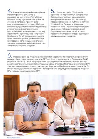 4. Разом із Коаліцією Реанімаційний
Пакет Реформ та ВІ «Активна
громада» від Інституту «Республіка»
провели низку публічних консультацій
стосовно положень проєкту Білої
книги законодавчого процесу. Публічні
консультації дали змогу почути суспільну
думку стосовно парламентських
процесів і роботи законодавчого органу
й допомогли в доопрацюванні проєкту
Білої книги. До обговорень долучалися
представники органів державної влади,
громадських організацій, навчальних
закладів, громадяни, які цікавляться цією
тематикою, зокрема студенти.
5. У партнерстві з ГО «Агенція
відновлення та розвитку» за підтримки
Європейського фонду за демократію
(European Endowment For Democracy)
провели обговорення публічних політик
України після Перемоги. Членкиня
правління Юлія Кириченко презентувала
бачення, як побудувати ефективний
Парламент і політичні партії, а також
провести післявоєнні вибори відповідно
до міжнародних стандартів.
6. Провели семінар «Парламентські комітети: здобутки та перспективи розвитку»,
на якому було представлено комітети ВРУ, які тісно співпрацюють із Програмою RANG
(модельні комітети) та їхні напрацювання; обговорено найкращі практики організації
роботи парламентських комітетів і подальші кроки співпраці Програми з комітетами ВРУ
з метою забезпечення розвитку експертної й організаційної спроможності комітетів. До
участі в заході долучилися керівники й співробітники структурних підрозділів Апарату
ВРУ та секретаріатів комітетів ВРУ.
— 7 — — Що ми робили
Конституціоналізм
 