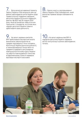 7. Долучалися до адвокації проєкту
Закону України «Про внесення змін до
деяких законодавчих актів України щодо
правил етичної поведінки народних
депутатів України (Етичного кодексу)»,
реєстр. № 8327 від 30 грудня 2022
року, який встановлює набір етичних
принципів і стандартів, на основі яких
народні депутати України повинні
здійснювати свою діяльність.
9. На запит окремих комітетів
ВРУ здійснювали експертний аналіз
визначених законопроєктів на
предмет відповідності їхніх положень
Конституції України (конституційності),
а також відповідності їхньої мети та
предмета правового регулювання
зовнішньополітичному курсу України
на набуття повноправного членства
в Європейському Союзі й надавали
відповідні експертні висновки.
8. Брали участь у доопрацюванні
Закону України «Про лобіювання», який
визначає правові засади лобіювання в
Україні.
10.На запит керівництва ВРУ й
народних депутатів України надавали
ad hoc консультації з різних законодавчих
питань.
— 8 — — Що ми робили
Конституціоналізм
 