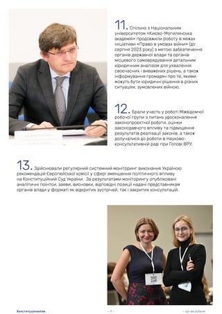 12.Брали участь у роботі Міжвідомчої
робочої групи з питань удосконалення
законопроєктної роботи, оцінки
законодавчого впливу та підвищення
результатів реалізації законів, а також
долучалися до роботи в Науково-
консультативній раді при Голові ВРУ.
11.Спільно з Національним
університетом «Києво-Могилянська
академія» продовжили роботу в межах
ініціативи «Право в умовах війни» (до
серпня 2023 року) з метою забезпечення
органів державної влади та органів
місцевого самоврядування детальним
юридичним аналізом для ухвалення
своєчасних і виважених рішень, а також
інформування громадян про те, якими
можуть бути юридичні рішення в різних
ситуаціях, зумовлених війною.
13.Здійснювали регулярний системний моніторинг виконання Україною
рекомендацій Європейської комісії у сфері зменшення політичного впливу
на Конституційний Суд України. За результатами моніторингу опубліковані
аналітичні поінтси, заяви, висновки, відповідні позиції надані представникам
органів влади у форматі як відкритих зустрічей, так і закритих консультацій.
— 9 — — Що ми робили
Конституціоналізм
 