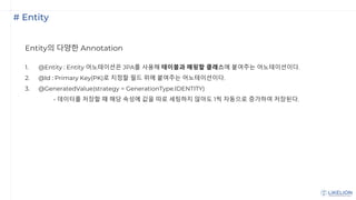 # Entity
Entity의 다양한 Annotation
1. @Entity : Entity 어노테이션은 JPA를 사용해 테이블과 매핑할 클래스에 붙여주는 어노테이션이다.
2. @Id : Primary Key(PK)로 지정할 필드 위에 붙여주는 어노테이션이다.
3. @GeneratedValue(strategy = GenerationType.IDENTITY)
- 데이터를 저장할 때 해당 속성에 값을 따로 세팅하지 않아도 1씩 자동으로 증가하여 저장된다.
 