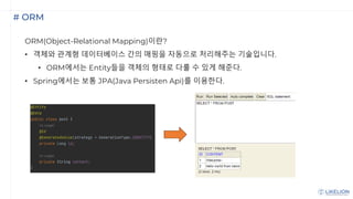 # ORM
ORM(Object-Relational Mapping)이란?
• 객체와 관계형 데이터베이스 간의 매핑을 자동으로 처리해주는 기술입니다.
• ORM에서는 Entity들을 객체의 형태로 다룰 수 있게 해준다.
• Spring에서는 보통 JPA(Java Persisten Api)를 이용한다.
 