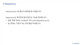 # Repository
Repository는 DB 통신이 필요할 때 사용합니다.
Repository는 특이하게 함수명으로 기능을 제작합니다.
• 일반 객체 조회는 findBy로 시작 ex)findById(Long Id)
• By 뒤에는 기준이 되는 변수명을 적어줍니다.
 