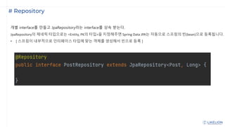 # Repository
개별 interface를 만들고 JpaRepository라는 interface를 상속 받는다.
JpaRepository의 제네릭 타입으로는 <Entity, PK의 타입>을 지정해주면 Spring Data JPA는 자동으로 스프링의 빈(bean)으로 등록됩니다.
• [ 스프링이 내부적으로 인터페이스 타입에 맞는 객체를 생성해서 빈으로 등록 ]
 