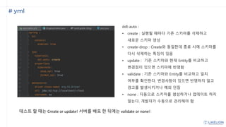 # yml
ddl-auto :
• create : 실행될 때마다 기존 스키마를 삭제하고
새로운 스키마 생성
• create-drop : Create와 동일한데 종료 시에 스키마를
다시 삭제하는 특징이 있음
• update : 기존 스키마와 현재 Entity를 비교하고
변경점이 있으면 스키마에 반영함
• validate : 기존 스키마와 Entity를 비교하고 일치
여부를 확인한다. 변경사항이 있으면 반영하지 않고
경고를 발생시키거나 예외 던짐
• none : 자동으로 스키마를 생성하거나 업데이트 하지
않는다. 개발자가 수동으로 관리해야 함
테스트 할 때는 Create or update! 서버를 배포 한 뒤에는 validate or none!
 