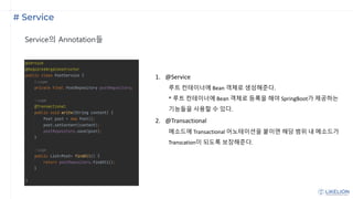 # Service
Service의 Annotation들
1. @Service
루트 컨테이너에 Bean 객체로 생성해준다.
* 루트 컨테이너에 Bean 객체로 등록을 해야 SpringBoot가 제공하는
기능들을 사용할 수 있다.
2. @Transactional
메소드에 Transactional 어노테이션을 붙이면 해당 범위 내 메소드가
Transcation이 되도록 보장해준다.
 