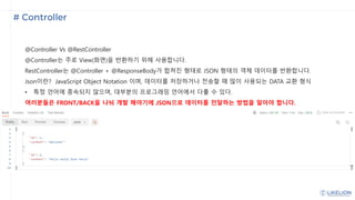 # Controller
@Controller Vs @RestController
@Controller는 주로 View(화면)을 반환하기 위해 사용합니다.
RestController는 @Controller + @ResponseBody가 합쳐진 형태로 JSON 형태의 객체 데이터를 반환합니다.
Json이란? JavaScript Object Notation 이며, 데이터를 저장하거나 전송할 때 많이 사용되는 DATA 교환 형식
• 특정 언어에 종속되지 않으며, 대부분의 프로그래밍 언어에서 다룰 수 있다.
여러분들은 FRONT/BACK을 나눠 개발 해야기에 JSON으로 데이터를 전달하는 방법을 알아야 합니다.
 