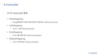 # Controller
HTTP Method의 종류
• PostMapping
• Body를 통해 서버로 요청 데이터 전송하는 Method (Create)
• GetMapping
• 리소스 조회 Method (Read)
• PutMapping
• 리소스를 대체 하는 Method (Update)
• DeleteMapping
• 리소스 제거하는 Method (Delete)
 