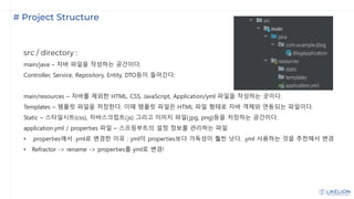 # Project Structure
src / directory :
main/java – 자바 파일을 작성하는 공간이다.
Controller, Service, Repository, Entity, DTO등이 들어간다.
main/resources – 자바를 제외한 HTML, CSS, JavaScript, Application/yml 파일을 작성하는 곳이다.
Templates – 템플릿 파일을 저장한다. 이때 템플릿 파일은 HTML 파일 형태로 자바 객체와 연동되는 파일이다.
Static – 스타일시트(css), 자바스크립트(js) 그리고 이미지 파일(jpg, png)등을 저장하는 공간이다.
application.yml / properties 파일 – 스프링부트의 설정 정보를 관리하는 파일
• .properties에서 .yml로 변경한 이유 : yml이 properties보다 가독성이 훨씬 낫다. .yml 사용하는 것을 추천해서 변경
• Refractor -> rename -> properties를 yml로 변경!
 
