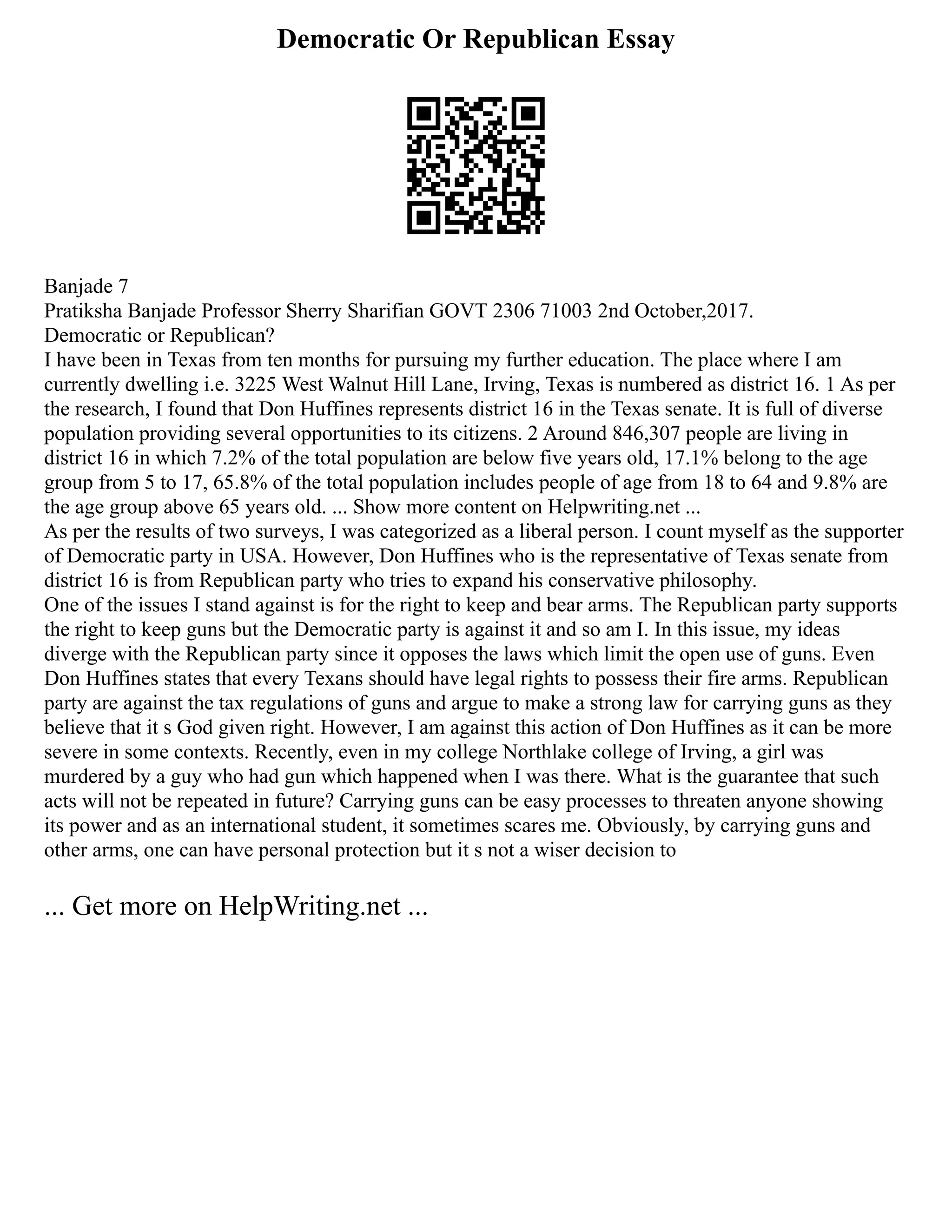 Democratic Or Republican Essay
Banjade 7
Pratiksha Banjade Professor Sherry Sharifian GOVT 2306 71003 2nd October,2017.
Democratic or Republican?
I have been in Texas from ten months for pursuing my further education. The place where I am
currently dwelling i.e. 3225 West Walnut Hill Lane, Irving, Texas is numbered as district 16. 1 As per
the research, I found that Don Huffines represents district 16 in the Texas senate. It is full of diverse
population providing several opportunities to its citizens. 2 Around 846,307 people are living in
district 16 in which 7.2% of the total population are below five years old, 17.1% belong to the age
group from 5 to 17, 65.8% of the total population includes people of age from 18 to 64 and 9.8% are
the age group above 65 years old. ... Show more content on Helpwriting.net ...
As per the results of two surveys, I was categorized as a liberal person. I count myself as the supporter
of Democratic party in USA. However, Don Huffines who is the representative of Texas senate from
district 16 is from Republican party who tries to expand his conservative philosophy.
One of the issues I stand against is for the right to keep and bear arms. The Republican party supports
the right to keep guns but the Democratic party is against it and so am I. In this issue, my ideas
diverge with the Republican party since it opposes the laws which limit the open use of guns. Even
Don Huffines states that every Texans should have legal rights to possess their fire arms. Republican
party are against the tax regulations of guns and argue to make a strong law for carrying guns as they
believe that it s God given right. However, I am against this action of Don Huffines as it can be more
severe in some contexts. Recently, even in my college Northlake college of Irving, a girl was
murdered by a guy who had gun which happened when I was there. What is the guarantee that such
acts will not be repeated in future? Carrying guns can be easy processes to threaten anyone showing
its power and as an international student, it sometimes scares me. Obviously, by carrying guns and
other arms, one can have personal protection but it s not a wiser decision to
... Get more on HelpWriting.net ...
 