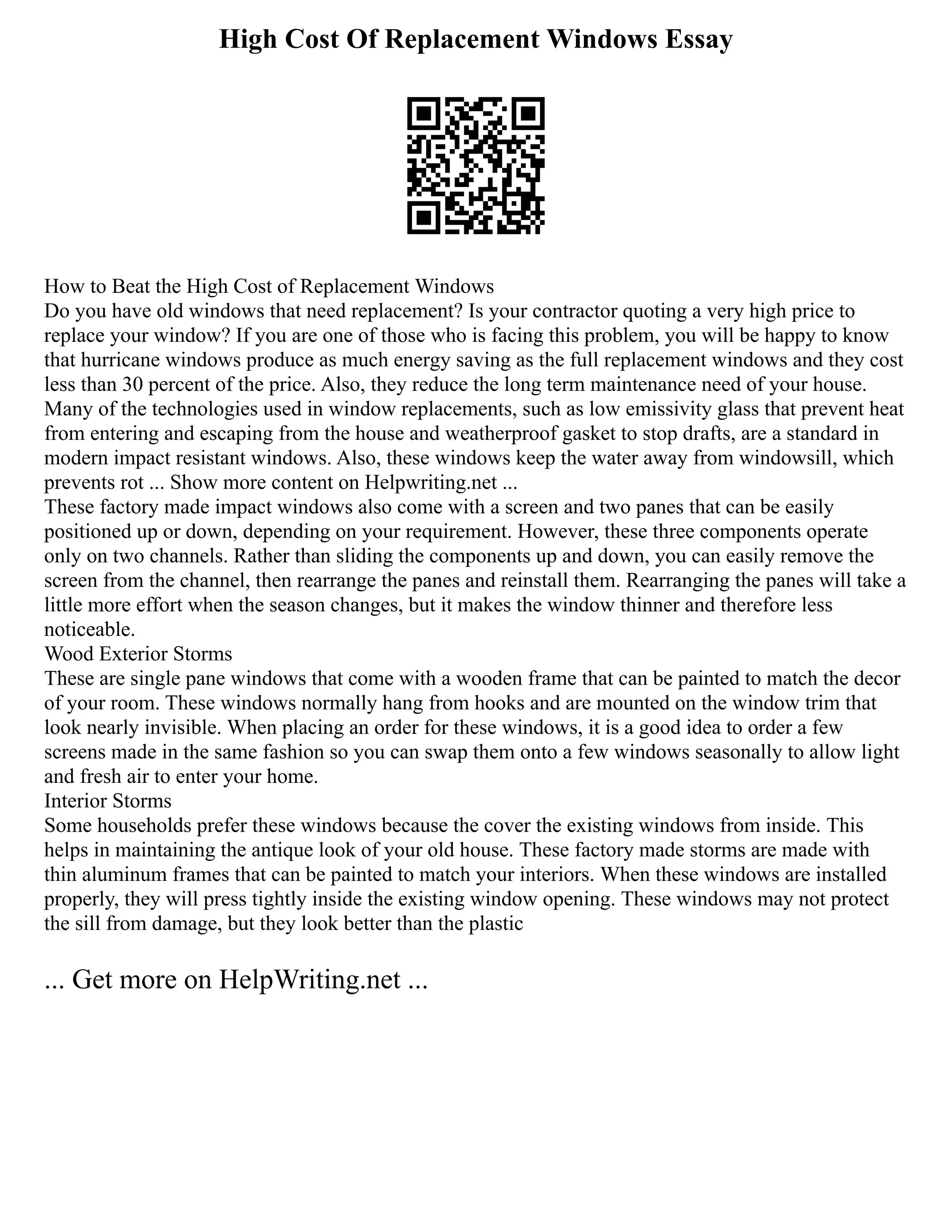High Cost Of Replacement Windows Essay
How to Beat the High Cost of Replacement Windows
Do you have old windows that need replacement? Is your contractor quoting a very high price to
replace your window? If you are one of those who is facing this problem, you will be happy to know
that hurricane windows produce as much energy saving as the full replacement windows and they cost
less than 30 percent of the price. Also, they reduce the long term maintenance need of your house.
Many of the technologies used in window replacements, such as low emissivity glass that prevent heat
from entering and escaping from the house and weatherproof gasket to stop drafts, are a standard in
modern impact resistant windows. Also, these windows keep the water away from windowsill, which
prevents rot ... Show more content on Helpwriting.net ...
These factory made impact windows also come with a screen and two panes that can be easily
positioned up or down, depending on your requirement. However, these three components operate
only on two channels. Rather than sliding the components up and down, you can easily remove the
screen from the channel, then rearrange the panes and reinstall them. Rearranging the panes will take a
little more effort when the season changes, but it makes the window thinner and therefore less
noticeable.
Wood Exterior Storms
These are single pane windows that come with a wooden frame that can be painted to match the decor
of your room. These windows normally hang from hooks and are mounted on the window trim that
look nearly invisible. When placing an order for these windows, it is a good idea to order a few
screens made in the same fashion so you can swap them onto a few windows seasonally to allow light
and fresh air to enter your home.
Interior Storms
Some households prefer these windows because the cover the existing windows from inside. This
helps in maintaining the antique look of your old house. These factory made storms are made with
thin aluminum frames that can be painted to match your interiors. When these windows are installed
properly, they will press tightly inside the existing window opening. These windows may not protect
the sill from damage, but they look better than the plastic
... Get more on HelpWriting.net ...
 