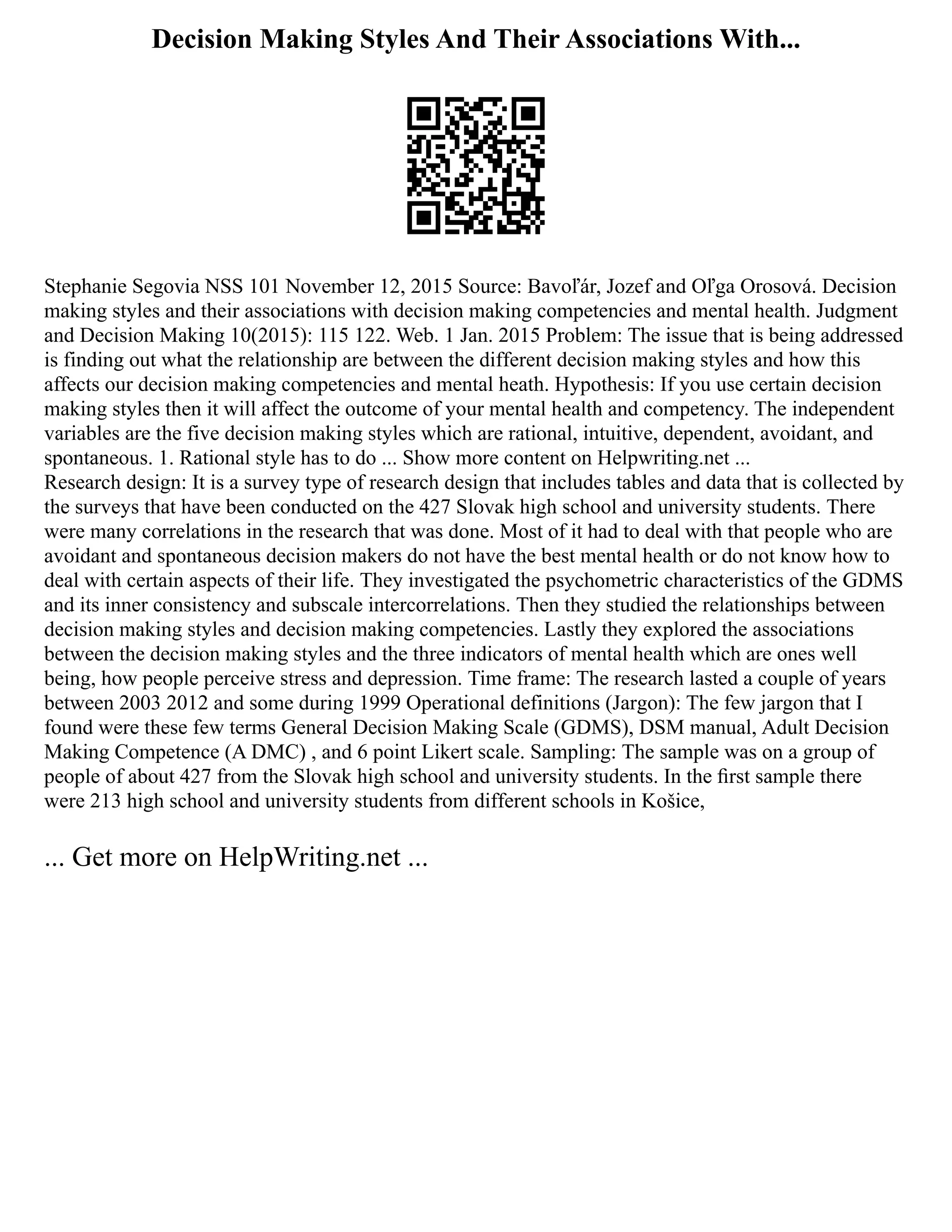 Decision Making Styles And Their Associations With...
Stephanie Segovia NSS 101 November 12, 2015 Source: Bavoľár, Jozef and Oľga Orosová. Decision
making styles and their associations with decision making competencies and mental health. Judgment
and Decision Making 10(2015): 115 122. Web. 1 Jan. 2015 Problem: The issue that is being addressed
is finding out what the relationship are between the different decision making styles and how this
affects our decision making competencies and mental heath. Hypothesis: If you use certain decision
making styles then it will affect the outcome of your mental health and competency. The independent
variables are the five decision making styles which are rational, intuitive, dependent, avoidant, and
spontaneous. 1. Rational style has to do ... Show more content on Helpwriting.net ...
Research design: It is a survey type of research design that includes tables and data that is collected by
the surveys that have been conducted on the 427 Slovak high school and university students. There
were many correlations in the research that was done. Most of it had to deal with that people who are
avoidant and spontaneous decision makers do not have the best mental health or do not know how to
deal with certain aspects of their life. They investigated the psychometric characteristics of the GDMS
and its inner consistency and subscale intercorrelations. Then they studied the relationships between
decision making styles and decision making competencies. Lastly they explored the associations
between the decision making styles and the three indicators of mental health which are ones well
being, how people perceive stress and depression. Time frame: The research lasted a couple of years
between 2003 2012 and some during 1999 Operational definitions (Jargon): The few jargon that I
found were these few terms General Decision Making Scale (GDMS), DSM manual, Adult Decision
Making Competence (A DMC) , and 6 point Likert scale. Sampling: The sample was on a group of
people of about 427 from the Slovak high school and university students. In the ﬁrst sample there
were 213 high school and university students from different schools in Košice,
... Get more on HelpWriting.net ...
 