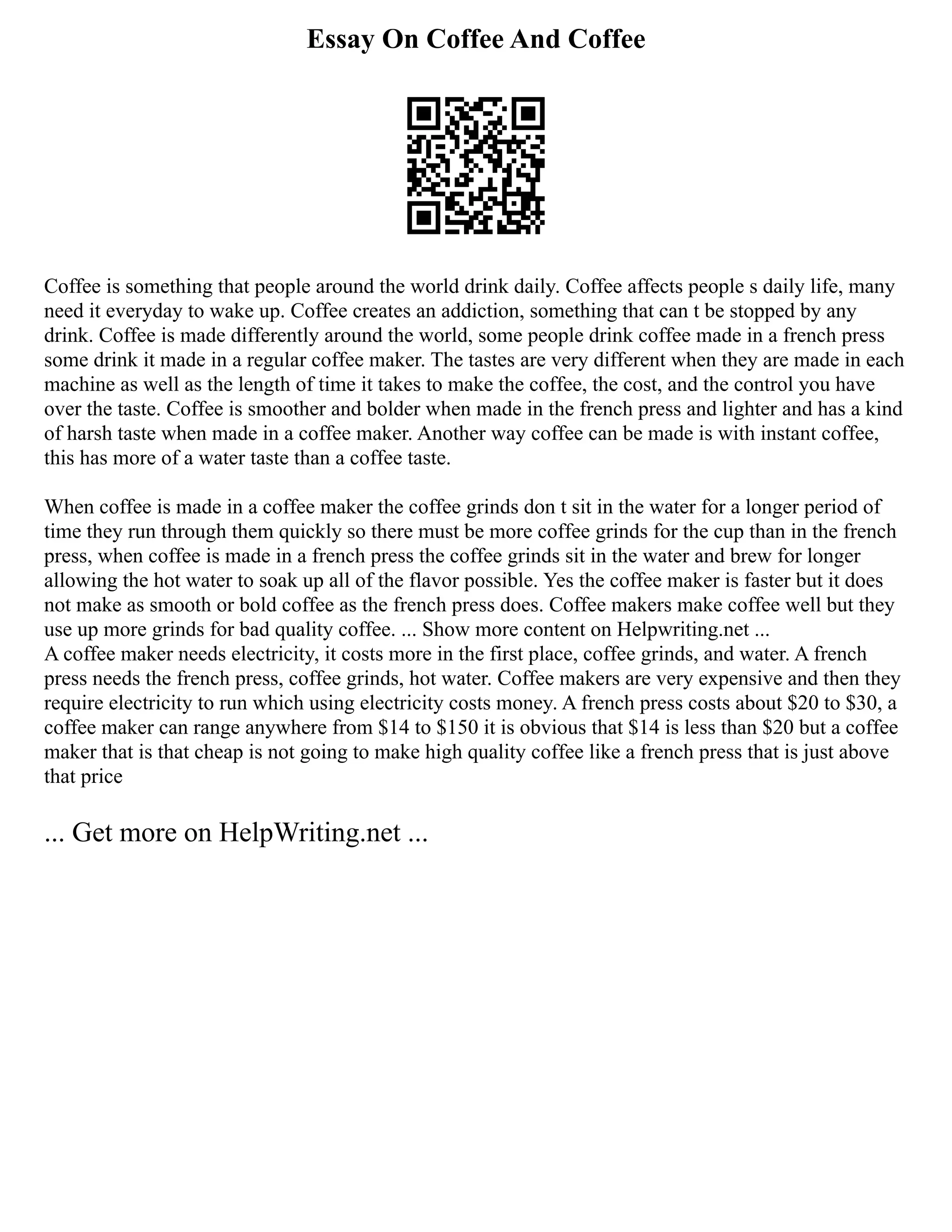 Essay On Coffee And Coffee
Coffee is something that people around the world drink daily. Coffee affects people s daily life, many
need it everyday to wake up. Coffee creates an addiction, something that can t be stopped by any
drink. Coffee is made differently around the world, some people drink coffee made in a french press
some drink it made in a regular coffee maker. The tastes are very different when they are made in each
machine as well as the length of time it takes to make the coffee, the cost, and the control you have
over the taste. Coffee is smoother and bolder when made in the french press and lighter and has a kind
of harsh taste when made in a coffee maker. Another way coffee can be made is with instant coffee,
this has more of a water taste than a coffee taste.
When coffee is made in a coffee maker the coffee grinds don t sit in the water for a longer period of
time they run through them quickly so there must be more coffee grinds for the cup than in the french
press, when coffee is made in a french press the coffee grinds sit in the water and brew for longer
allowing the hot water to soak up all of the flavor possible. Yes the coffee maker is faster but it does
not make as smooth or bold coffee as the french press does. Coffee makers make coffee well but they
use up more grinds for bad quality coffee. ... Show more content on Helpwriting.net ...
A coffee maker needs electricity, it costs more in the first place, coffee grinds, and water. A french
press needs the french press, coffee grinds, hot water. Coffee makers are very expensive and then they
require electricity to run which using electricity costs money. A french press costs about $20 to $30, a
coffee maker can range anywhere from $14 to $150 it is obvious that $14 is less than $20 but a coffee
maker that is that cheap is not going to make high quality coffee like a french press that is just above
that price
... Get more on HelpWriting.net ...
 
