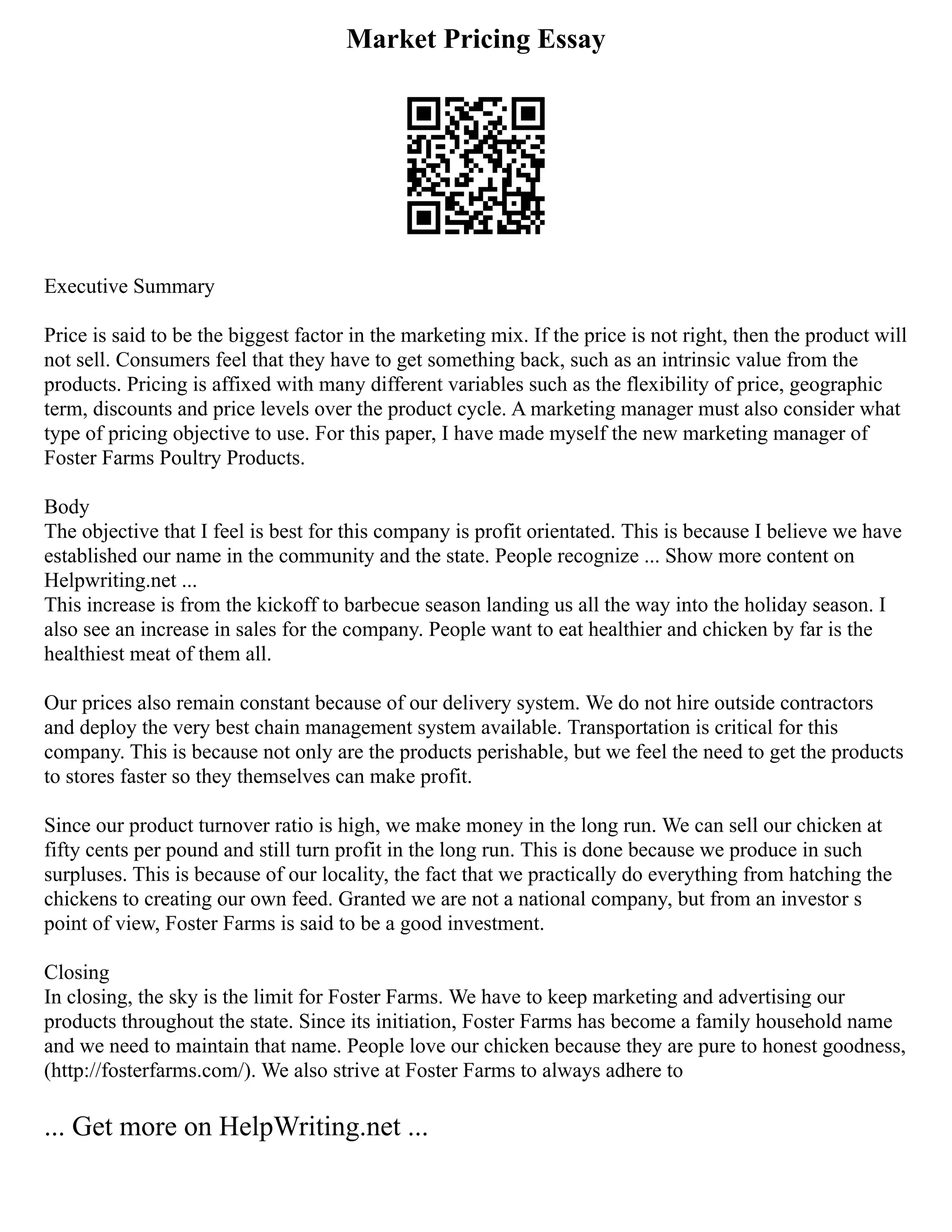 Market Pricing Essay
Executive Summary
Price is said to be the biggest factor in the marketing mix. If the price is not right, then the product will
not sell. Consumers feel that they have to get something back, such as an intrinsic value from the
products. Pricing is affixed with many different variables such as the flexibility of price, geographic
term, discounts and price levels over the product cycle. A marketing manager must also consider what
type of pricing objective to use. For this paper, I have made myself the new marketing manager of
Foster Farms Poultry Products.
Body
The objective that I feel is best for this company is profit orientated. This is because I believe we have
established our name in the community and the state. People recognize ... Show more content on
Helpwriting.net ...
This increase is from the kickoff to barbecue season landing us all the way into the holiday season. I
also see an increase in sales for the company. People want to eat healthier and chicken by far is the
healthiest meat of them all.
Our prices also remain constant because of our delivery system. We do not hire outside contractors
and deploy the very best chain management system available. Transportation is critical for this
company. This is because not only are the products perishable, but we feel the need to get the products
to stores faster so they themselves can make profit.
Since our product turnover ratio is high, we make money in the long run. We can sell our chicken at
fifty cents per pound and still turn profit in the long run. This is done because we produce in such
surpluses. This is because of our locality, the fact that we practically do everything from hatching the
chickens to creating our own feed. Granted we are not a national company, but from an investor s
point of view, Foster Farms is said to be a good investment.
Closing
In closing, the sky is the limit for Foster Farms. We have to keep marketing and advertising our
products throughout the state. Since its initiation, Foster Farms has become a family household name
and we need to maintain that name. People love our chicken because they are pure to honest goodness,
(http://fosterfarms.com/). We also strive at Foster Farms to always adhere to
... Get more on HelpWriting.net ...
 