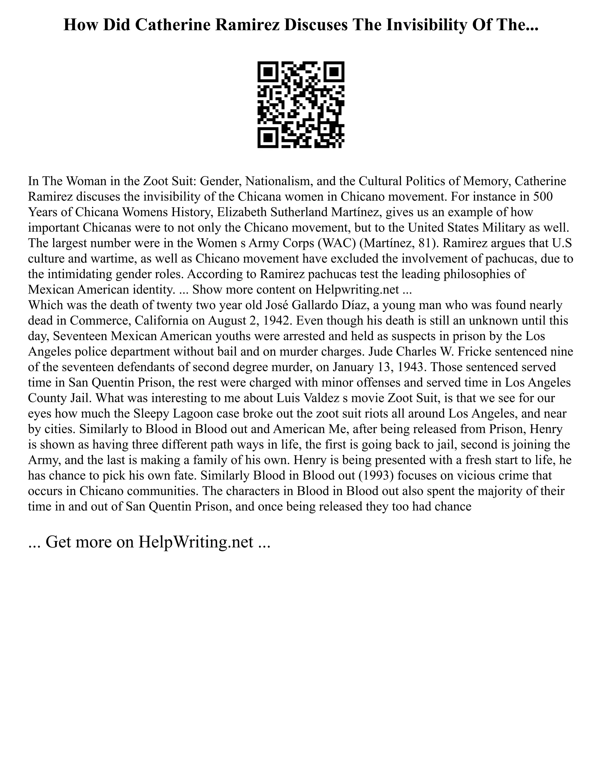 How Did Catherine Ramirez Discuses The Invisibility Of The...
In The Woman in the Zoot Suit: Gender, Nationalism, and the Cultural Politics of Memory, Catherine
Ramirez discuses the invisibility of the Chicana women in Chicano movement. For instance in 500
Years of Chicana Womens History, Elizabeth Sutherland Martínez, gives us an example of how
important Chicanas were to not only the Chicano movement, but to the United States Military as well.
The largest number were in the Women s Army Corps (WAC) (Martínez, 81). Ramirez argues that U.S
culture and wartime, as well as Chicano movement have excluded the involvement of pachucas, due to
the intimidating gender roles. According to Ramirez pachucas test the leading philosophies of
Mexican American identity. ... Show more content on Helpwriting.net ...
Which was the death of twenty two year old José Gallardo Díaz, a young man who was found nearly
dead in Commerce, California on August 2, 1942. Even though his death is still an unknown until this
day, Seventeen Mexican American youths were arrested and held as suspects in prison by the Los
Angeles police department without bail and on murder charges. Jude Charles W. Fricke sentenced nine
of the seventeen defendants of second degree murder, on January 13, 1943. Those sentenced served
time in San Quentin Prison, the rest were charged with minor offenses and served time in Los Angeles
County Jail. What was interesting to me about Luis Valdez s movie Zoot Suit, is that we see for our
eyes how much the Sleepy Lagoon case broke out the zoot suit riots all around Los Angeles, and near
by cities. Similarly to Blood in Blood out and American Me, after being released from Prison, Henry
is shown as having three different path ways in life, the first is going back to jail, second is joining the
Army, and the last is making a family of his own. Henry is being presented with a fresh start to life, he
has chance to pick his own fate. Similarly Blood in Blood out (1993) focuses on vicious crime that
occurs in Chicano communities. The characters in Blood in Blood out also spent the majority of their
time in and out of San Quentin Prison, and once being released they too had chance
... Get more on HelpWriting.net ...
 