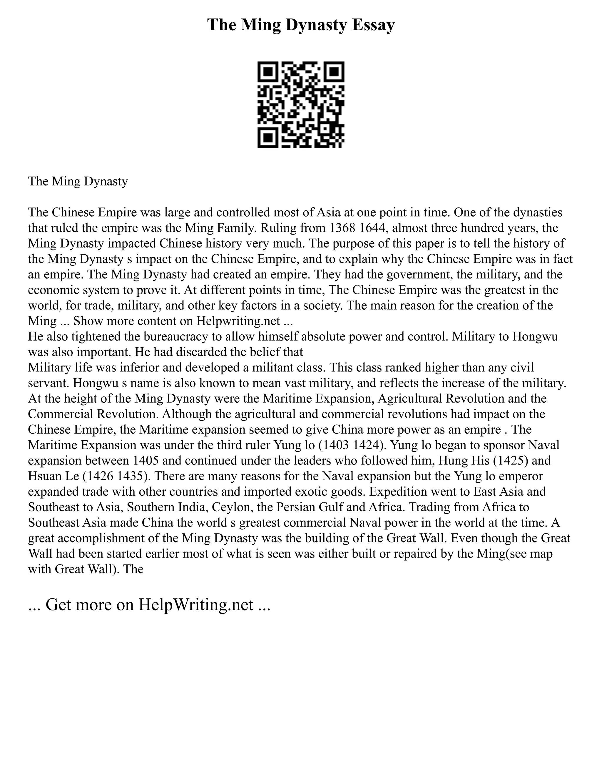 The Ming Dynasty Essay
The Ming Dynasty
The Chinese Empire was large and controlled most of Asia at one point in time. One of the dynasties
that ruled the empire was the Ming Family. Ruling from 1368 1644, almost three hundred years, the
Ming Dynasty impacted Chinese history very much. The purpose of this paper is to tell the history of
the Ming Dynasty s impact on the Chinese Empire, and to explain why the Chinese Empire was in fact
an empire. The Ming Dynasty had created an empire. They had the government, the military, and the
economic system to prove it. At different points in time, The Chinese Empire was the greatest in the
world, for trade, military, and other key factors in a society. The main reason for the creation of the
Ming ... Show more content on Helpwriting.net ...
He also tightened the bureaucracy to allow himself absolute power and control. Military to Hongwu
was also important. He had discarded the belief that
Military life was inferior and developed a militant class. This class ranked higher than any civil
servant. Hongwu s name is also known to mean vast military, and reflects the increase of the military.
At the height of the Ming Dynasty were the Maritime Expansion, Agricultural Revolution and the
Commercial Revolution. Although the agricultural and commercial revolutions had impact on the
Chinese Empire, the Maritime expansion seemed to give China more power as an empire . The
Maritime Expansion was under the third ruler Yung lo (1403 1424). Yung lo began to sponsor Naval
expansion between 1405 and continued under the leaders who followed him, Hung His (1425) and
Hsuan Le (1426 1435). There are many reasons for the Naval expansion but the Yung lo emperor
expanded trade with other countries and imported exotic goods. Expedition went to East Asia and
Southeast to Asia, Southern India, Ceylon, the Persian Gulf and Africa. Trading from Africa to
Southeast Asia made China the world s greatest commercial Naval power in the world at the time. A
great accomplishment of the Ming Dynasty was the building of the Great Wall. Even though the Great
Wall had been started earlier most of what is seen was either built or repaired by the Ming(see map
with Great Wall). The
... Get more on HelpWriting.net ...
 