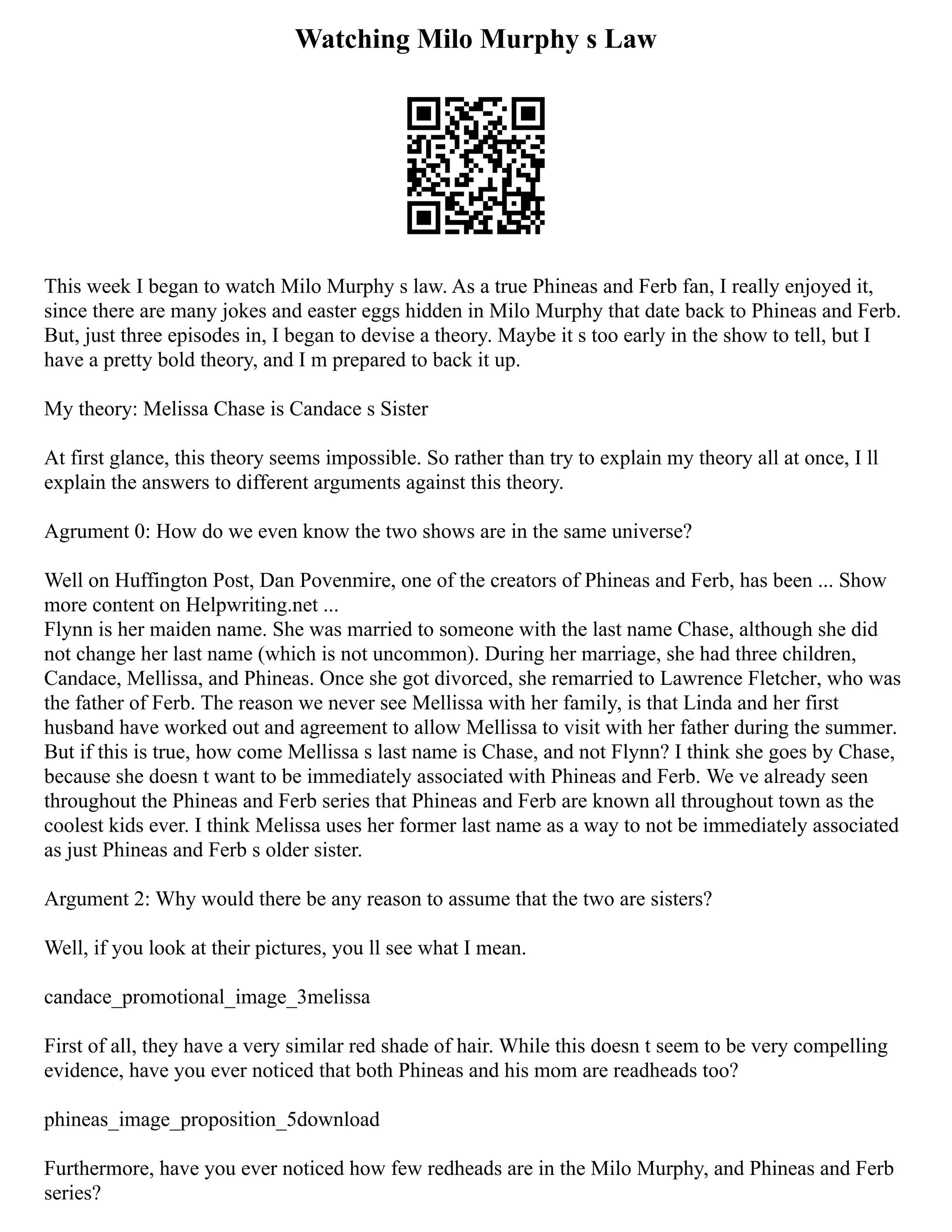 Watching Milo Murphy s Law
This week I began to watch Milo Murphy s law. As a true Phineas and Ferb fan, I really enjoyed it,
since there are many jokes and easter eggs hidden in Milo Murphy that date back to Phineas and Ferb.
But, just three episodes in, I began to devise a theory. Maybe it s too early in the show to tell, but I
have a pretty bold theory, and I m prepared to back it up.
My theory: Melissa Chase is Candace s Sister
At first glance, this theory seems impossible. So rather than try to explain my theory all at once, I ll
explain the answers to different arguments against this theory.
Agrument 0: How do we even know the two shows are in the same universe?
Well on Huffington Post, Dan Povenmire, one of the creators of Phineas and Ferb, has been ... Show
more content on Helpwriting.net ...
Flynn is her maiden name. She was married to someone with the last name Chase, although she did
not change her last name (which is not uncommon). During her marriage, she had three children,
Candace, Mellissa, and Phineas. Once she got divorced, she remarried to Lawrence Fletcher, who was
the father of Ferb. The reason we never see Mellissa with her family, is that Linda and her first
husband have worked out and agreement to allow Mellissa to visit with her father during the summer.
But if this is true, how come Mellissa s last name is Chase, and not Flynn? I think she goes by Chase,
because she doesn t want to be immediately associated with Phineas and Ferb. We ve already seen
throughout the Phineas and Ferb series that Phineas and Ferb are known all throughout town as the
coolest kids ever. I think Melissa uses her former last name as a way to not be immediately associated
as just Phineas and Ferb s older sister.
Argument 2: Why would there be any reason to assume that the two are sisters?
Well, if you look at their pictures, you ll see what I mean.
candace_promotional_image_3melissa
First of all, they have a very similar red shade of hair. While this doesn t seem to be very compelling
evidence, have you ever noticed that both Phineas and his mom are readheads too?
phineas_image_proposition_5download
Furthermore, have you ever noticed how few redheads are in the Milo Murphy, and Phineas and Ferb
series?
 