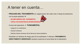 A tener en cuenta…
◦ FRACASO DEL TRATAMIENTO (no negativización del cultivo tras 4 meses de tratamiento
con la pauta estándar) 
◦ INCUMPLIMIENTO DEL TRATAMIENTO
◦ CEPAS CON RESISTENCIA ANTIMICROBIANA
◦ Control del tratamiento  FUNDAMENTAL
◦ Asegurar el cumplimiento
◦ Evaluar la eficacia
◦ Detectar efectos adversos de los fármacos tuberculostáticos
◦ Pacientes con factores de riesgo para el incumplimiento  Siempre TRATAMIENTO
DIRECTAMENTE OBSERVADO (sanitario supervisa la toma diaria de la medicación)
 