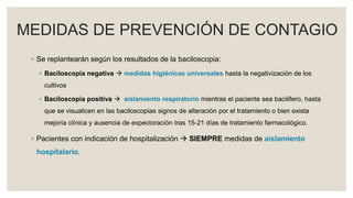 MEDIDAS DE PREVENCIÓN DE CONTAGIO
◦ Se replantearán según los resultados de la baciloscopia:
◦ Baciloscopia negativa  medidas higiénicas universales hasta la negativización de los
cultivos
◦ Baciloscopia positiva  aislamiento respiratorio mientras el paciente sea bacilifero, hasta
que se visualicen en las baciloscopias signos de alteración por el tratamiento o bien exista
mejoría clínica y ausencia de expectoración tras 15-21 días de tratamiento farmacológico.
◦ Pacientes con indicación de hospitalización  SIEMPRE medidas de aislamiento
hospitalario.
 