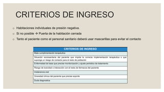 CRITERIOS DE INGRESO
CRITERIOS DE INGRESO
Mala cumplimentación terapéutica
Situación sociosanitaria del paciente que impida la correcta implementación terapéutica o que
suponga un riesgo de contacto para el resto de población
Enfermedad de base que precise monitorización y ajuste periódico de tratamiento
Riesgo de toxicidad o interacción con el resto de fármacos del paciente
Intolerancia oral
Gravedad clínica del paciente que precise soporte
Duda diagnostica
o Habitaciones individuales de presión negativa.
o Si no posible  Puerta de la habitación cerrada
o Tanto el paciente como el personal sanitario deberá usar mascarillas para evitar el contacto
 