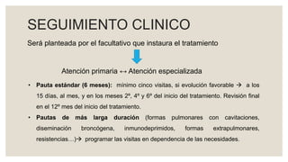 SEGUIMIENTO CLINICO
Será planteada por el facultativo que instaura el tratamiento
Atención primaria ↔ Atención especializada
• Pauta estándar (6 meses): mínimo cinco visitas, si evolución favorable  a los
15 días, al mes, y en los meses 2º, 4º y 6º del inicio del tratamiento. Revisión final
en el 12º mes del inicio del tratamiento.
• Pautas de más larga duración (formas pulmonares con cavitaciones,
diseminación broncógena, inmunodeprimidos, formas extrapulmonares,
resistencias…) programar las visitas en dependencia de las necesidades.
 