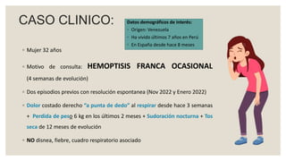 CASO CLINICO:
◦ Mujer 32 años
◦ Motivo de consulta: HEMOPTISIS FRANCA OCASIONAL
(4 semanas de evolución)
◦ Dos episodios previos con resolución espontanea (Nov 2022 y Enero 2022)
◦ Dolor costado derecho “a punta de dedo” al respirar desde hace 3 semanas
+ Perdida de peso 6 kg en los últimos 2 meses + Sudoración nocturna + Tos
seca de 12 meses de evolución
◦ NO disnea, fiebre, cuadro respiratorio asociado
Datos demográficos de interés:
◦ Origen: Venezuela
◦ Ha vivido últimos 7 años en Perú
◦ En España desde hace 8 meses
 