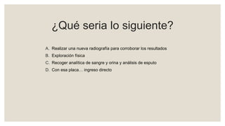 ¿Qué seria lo siguiente?
A. Realizar una nueva radiografía para corroborar los resultados
B. Exploración física
C. Recoger analítica de sangre y orina y análisis de esputo
D. Con esa placa… ingreso directo
 