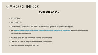 EXPLORACIÓN
◦ FC 100 lpm
◦ Sat O2 100%
◦ Consciente y orientada. NH y NC. Buen estado general. Eupneica en reposo.
◦ AP: crepitantes inspiratorios en campo medio de hemitórax derecho. Hemitórax izquierdo
sin ruidos sobreañadidos.
◦ AC: RsCsRs. No se auscultan soplos ni extratonos
◦ CERVICAL: no se palpan adenopatías patológicas
◦ EEII: sin edemas ni signos de TVP
CASO CLINICO:
 