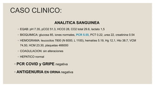 ANALITICA SANGUINEA
◦ EQAB: pH 7.35, pCO2 51.3, HCO3 28, CO2 total 29.6, lactato 1,5
◦ BIOQUIMICA: glucosa 85, iones normales, PCR 5.55, PCT 0.22, urea 22, creatinina 0.54
◦ HEMOGRAMA: leucocitos 7800 (N 6000, L 1100), hematíes 5.19, Hg 12,1, Hto 38.7, VCM
74,50, HCM 23.30, plaquetas 466000
◦ COAGULACION: sin alteraciones
◦ HEPATICO normal
◦ PCR COVID y GRIPE negativa
◦ ANTIGENURIA EN ORINA negativa
CASO CLINICO:
 