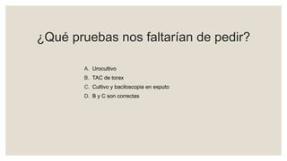¿Qué pruebas nos faltarían de pedir?
A. Urocultivo
B. TAC de torax
C. Cultivo y baciloscopia en esputo
D. B y C son correctas
 