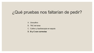 ¿Qué pruebas nos faltarían de pedir?
A. Urocultivo
B. TAC de torax
C. Cultivo y baciloscopia en esputo
D. B y C son correctas
 