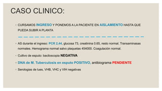 ◦ CURSAMOS INGRESO Y PONEMOS A LA PACIENTE EN AISLAMIENTO HASTA QUE
PUEDA SUBIR A PLANTA
◦ AS durante el ingreso: PCR 2,44, glucosa 73, creatinina 0.65, resto normal. Transaminasas
normales. Hemograma normal salvo plaquetas 454000. Coagulación normal.
◦ Cultivo de esputo: baciloscopia NEGATIVA
◦ DNA de M. Tuberculosis en esputo POSITIVO, antibiograma PENDIENTE
◦ Serologias de lues, VHB, VHC y VIH negativas
CASO CLINICO:
 