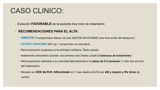 ◦ Evolución FAVORABLE de la paciente tras inicio de tratamiento
◦ RECOMENDACIONES PARA EL ALTA:
◦ RIMSTAR 3 comprimidos diarios vía oral JUNTOS EN AYUNAS (una hora antes del desayuno)
◦ LEVOFLOXACINO 500 mg 1 comprimido vía oral diario
◦ Reincorporación progresiva a la actividad cotidiana. Dieta variada
◦ Aislamiento domiciliario durante una semana mas (hasta cumplir 2 semanas de tratamiento)
◦ Reincorporación estimada a su actividad laboral/social en el plazo de 2-3 semanas (1 mes tras el inicio
del tratamiento)
◦ Revisión en CEX de Enf. Infecciosas en 1 mes desde el ALTA con AS y esputo y Rx tórax de
control
CASO CLINICO:
 