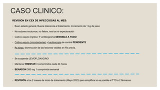 REVISION EN CEX DE INFECCIOSAS AL MES:
◦ Buen estado general, Buena tolerancia al tratamiento, Incremento de 1 kg de peso
◦ No sudores nocturnos, no fiebre, nos tos ni expectoración
◦ Cultivo esputo ingreso  antibiograma SENSIBLE A TODO
◦ Cultivo esputo (micobacterias) y baciloscopia de control PENDIENTE
◦ Rx tórax: disminución de las lesiones visibles en Rx previa.
◦ Se suspende LEVOFLOXACINO
◦ Mantener RIMSTAR 3 comprimidos cada 24 horas
◦ BENADON 300 mg 1 comprimido semanal
◦ REVISIÓN a los 2 meses de inicio de tratamiento (Mayo 2023) para simplificar si es posible el TTO a 2 fármacos.
CASO CLINICO:
 