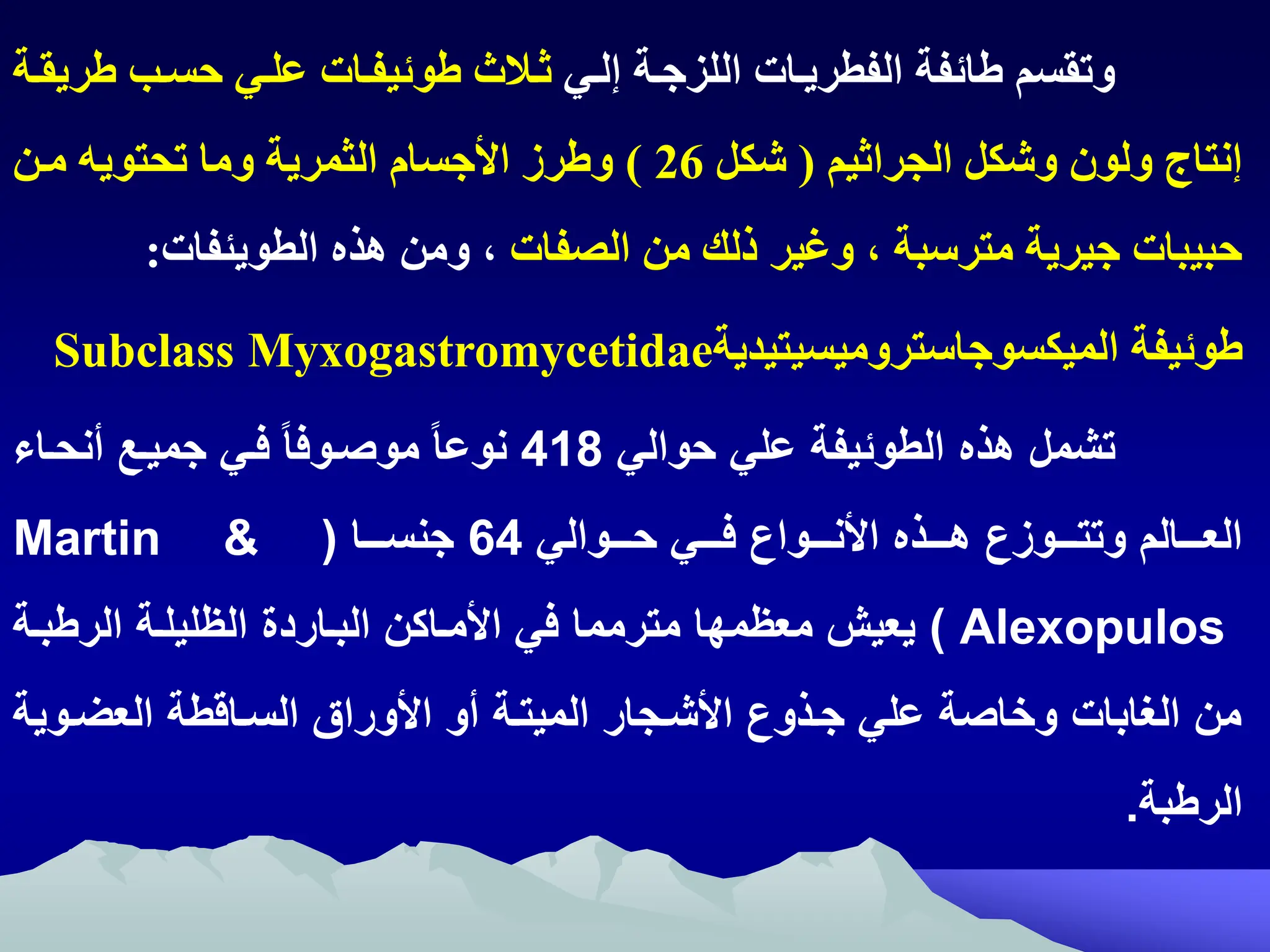 ‫إلتي‬ ‫اللزجتة‬ ‫الفطريتات‬ ‫ائفة‬ ‫وتقسم‬
‫و‬ ‫ثتالث‬
‫ئي‬
‫حستب‬ ‫علتي‬ ‫فتات‬
‫ريقتة‬
‫الجراثيم‬ ‫وشكل‬ ‫ولون‬ ‫إنتاج‬
(
‫شكل‬
26
)
‫متن‬ ‫تحتويه‬ ‫وما‬ ‫الثمرية‬ ‫ااجسام‬ ‫رز‬ ‫و‬
‫الصفات‬ ‫من‬ ‫ذلك‬ ‫وغير‬ ‫ه‬ ‫مترسبة‬ ‫جيرية‬ ‫حبيبات‬
‫هذ‬ ‫ومن‬ ‫ه‬
‫الطويئفات‬
:
‫وئيفة‬
‫الميكسوجاستروميسيتيدية‬
Myxogastromycetidae
Subclass
‫هذه‬ ‫تشمل‬
‫الطوئيف‬
‫حوالي‬ ‫علي‬
418
‫انحاا‬ ‫جمياك‬ ‫راي‬ ‫موصاورا‬ ‫نوعا‬
‫اااوالي‬‫ا‬‫ح‬ ‫اااي‬‫ا‬‫ر‬ ‫اااوان‬‫ا‬‫األن‬ ‫اااذه‬‫ا‬‫ه‬ ‫اااوةن‬‫ا‬‫وتت‬ ‫اااالم‬‫ا‬‫الع‬
64
‫اااا‬‫ا‬ ‫جن‬
(
Martin &
Alexopulos
)
‫معيمها‬ ‫يعيش‬
‫مترمما‬
‫الباا‬ ‫األمااكن‬ ‫ري‬
‫ر‬
‫دم‬
‫الرطبا‬ ‫اليليلا‬
‫اوي‬ ‫الع‬ ‫ااقط‬ ‫ال‬ ‫األورال‬ ‫او‬ ‫الميتا‬ ‫األشاجار‬ ‫جاذون‬ ‫علي‬ ‫وخاص‬ ‫الغابات‬ ‫من‬
‫الرطب‬
.
 