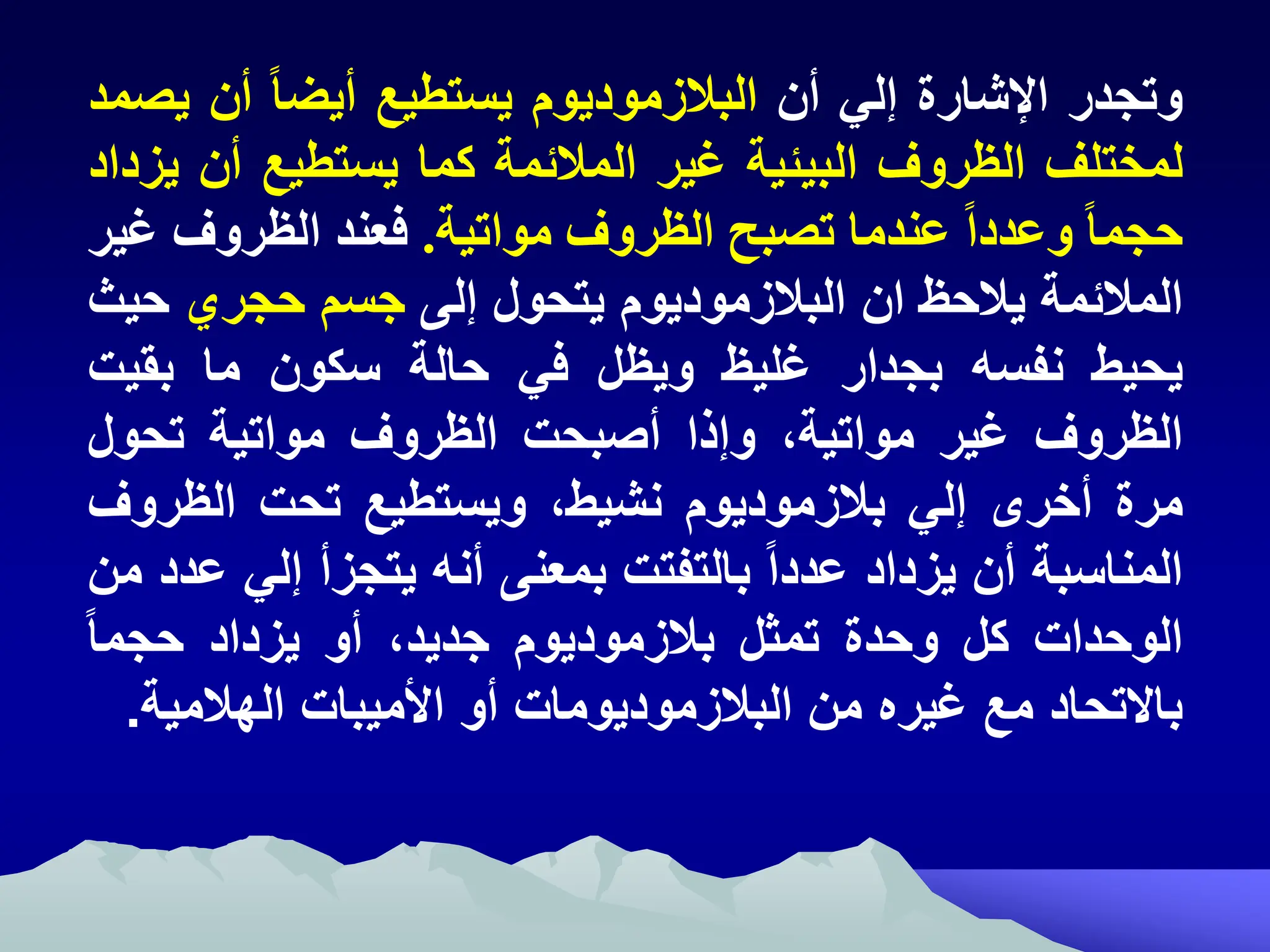 ‫وتجدر‬
‫شارة‬ ‫ا‬
‫إلي‬
‫أن‬
‫البالزموديوم‬
‫يستطيع‬
ً‫ا‬‫أيض‬
‫أن‬
‫ي‬
‫صمد‬
‫لمختلف‬
‫الظروف‬
‫البيئية‬
‫غير‬
‫المالئمة‬
‫كما‬
‫يستطيع‬
‫أن‬
‫يزداد‬
ً‫ا‬‫حجم‬
ً‫ا‬‫وعدد‬
‫عندما‬
‫تصبح‬
‫الظروف‬
‫مواتية‬
.
‫فعند‬
‫الظروف‬
‫غير‬
‫المالئمة‬
‫يالح‬
‫ان‬
‫البالةموديوم‬
‫يتحول‬
‫لى‬
‫م‬ ‫ج‬
‫حجري‬
‫ح‬
‫يث‬
‫يحيط‬
‫نف‬
‫بجدار‬
‫غليي‬
‫وييل‬
‫ري‬
‫حال‬
‫كون‬
‫ما‬
‫بةيت‬
‫اليروف‬
‫غير‬
‫إ‬ ‫مواتي‬
‫ذا‬ ‫و‬
‫اصبحت‬
‫اليروف‬
‫مواتي‬
‫تحول‬
‫مرم‬
‫اخرى‬
‫لي‬
‫بالةموديوم‬
‫نشيطإ‬
‫تطيك‬ ‫وي‬
‫تحت‬
‫اليرو‬
‫ف‬
‫ب‬ ‫المنا‬
‫ان‬
‫يةداد‬
‫عددا‬
‫بالتفتت‬
‫بمعنى‬
‫ان‬
‫يتجةا‬
‫لي‬
‫عدد‬
‫من‬
‫الوحدات‬
‫كل‬
‫وحدم‬
‫تمال‬
‫بالةموديوم‬
‫جديدإ‬
‫او‬
‫يةداد‬
‫حجما‬
‫باالتحاد‬
‫مك‬
‫غيره‬
‫من‬
‫البالةموديومات‬
‫او‬
‫األميبات‬
‫الهالمي‬
.
 