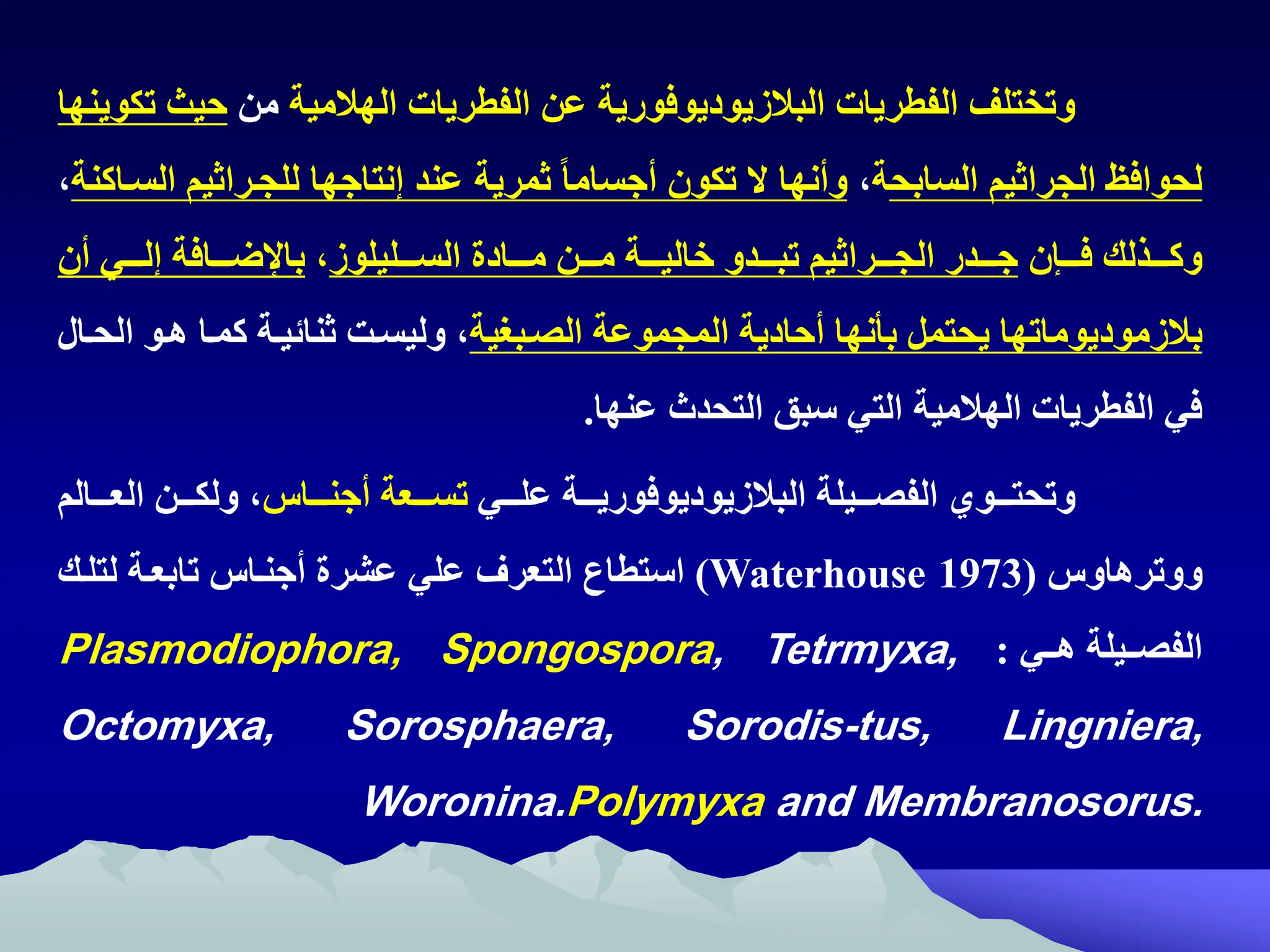 ‫الفطريات‬ ‫وتختلف‬
‫البالزيوديوفورية‬
‫الهالمية‬ ‫الفطريات‬ ‫عن‬
‫من‬
‫حيث‬
‫تكوينها‬
‫السابح‬ ‫الجراثيم‬ ‫لحواف‬
‫ة‬
‫ه‬
ً‫ا‬‫أجسام‬ ‫تكون‬ ‫ال‬ ‫وأنها‬
‫ثمرية‬
‫للجتراثي‬ ‫إنتاجها‬ ‫عند‬
‫الستاكنة‬ ‫م‬
‫ه‬
‫تتتإن‬‫ت‬‫ف‬ ‫تتتذلك‬‫ت‬‫وك‬
‫تتتليلوز‬‫ت‬‫الس‬ ‫تتتادة‬‫ت‬‫م‬ ‫تتتن‬‫ت‬‫م‬ ‫تتتة‬‫ت‬‫خالي‬ ‫تتتدو‬‫ت‬‫تب‬ ‫تتتراثيم‬‫ت‬‫الج‬ ‫تتتدر‬‫ت‬‫ج‬
‫ه‬
‫أن‬ ‫تتتي‬‫ت‬‫إل‬ ‫تتتافة‬‫ت‬‫ض‬ ‫با‬
‫بالزموديوماتها‬
‫يح‬
‫ت‬
‫الصتبغية‬ ‫المجموعة‬ ‫أحادية‬ ‫بأنها‬ ‫مل‬
‫هتو‬ ‫كمتا‬ ‫ثنائيتة‬ ‫وليستت‬ ‫ه‬
‫الحتال‬
‫عنها‬ ‫التحدث‬ ‫سبق‬ ‫التي‬ ‫الهالمية‬ ‫الفطريات‬ ‫في‬
.
‫تتتيلة‬‫ت‬‫الفص‬ ‫تتتوي‬‫ت‬‫وتحت‬
‫تتتة‬‫ت‬‫البالزيوديوفوري‬
‫تتتي‬‫ت‬‫عل‬
‫تتتا‬‫ت‬‫أجن‬ ‫تتتعة‬‫ت‬‫تس‬
‫تتتال‬‫ت‬‫الع‬ ‫تتتن‬‫ت‬‫ولك‬ ‫ه‬
‫م‬
‫ووترهاو‬
(
Waterhouse 1973
)
‫لتلتك‬ ‫تابعتة‬ ‫أجنتا‬ ‫عشرة‬ ‫علي‬ ‫التعرف‬ ‫استطام‬
‫تتي‬‫ت‬‫ه‬ ‫تتيلة‬‫ت‬‫الفص‬
:
Plasmodiophora, Spongospora, Tetrmyxa,
Octomyxa, Sorosphaera, Sorodis-tus, Lingniera,
Woronina.Polymyxa and Membranosorus.
 