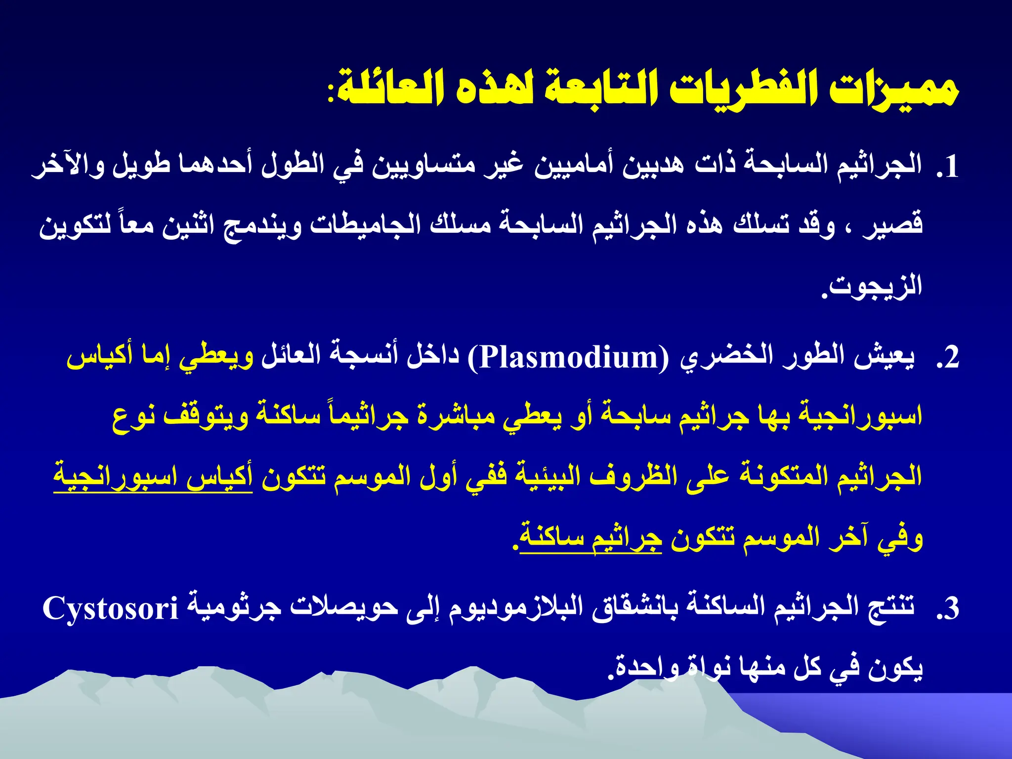 ‫العائلة‬ ‫هلذه‬ ‫التابعة‬ ‫الفطريات‬ ‫مميزات‬
:
.1
‫و‬ ‫ويل‬ ‫أحدهما‬ ‫الطول‬ ‫في‬ ‫متساويين‬ ‫غير‬ ‫أماميين‬ ‫هدبين‬ ‫ذات‬ ‫السابحة‬ ‫الجراثيم‬
‫اآلخر‬
‫مسلك‬ ‫السابحة‬ ‫الجراثيم‬ ‫هذ‬ ‫تسلك‬ ‫وقد‬ ‫ه‬ ‫قصير‬
‫الجاميطات‬
‫مع‬ ‫اثنين‬ ‫ويندمج‬
‫لتكوين‬ ً‫ا‬
‫الزيجوت‬
.
.2
‫الخضري‬ ‫الطور‬ ‫يعيش‬
(
Plasmodium
)
‫العائل‬ ‫أنسجة‬ ‫داخل‬
‫أكيا‬ ‫إما‬ ‫ويعطي‬
‫اسبورانجية‬
‫ن‬ ‫ويتوقف‬ ‫ساكنة‬ ً‫ا‬‫جراثيم‬ ‫مباشرة‬ ‫يعطي‬ ‫أو‬ ‫سابحة‬ ‫جراثيم‬ ‫بها‬
‫وم‬
‫تتكون‬ ‫الموسم‬ ‫أول‬ ‫ففي‬ ‫البيئية‬ ‫الظروف‬ ‫على‬ ‫المتكونة‬ ‫الجراثيم‬
‫أكيا‬
‫اس‬
‫بورانجية‬
‫تتكون‬ ‫الموسم‬ ‫آخر‬ ‫وفي‬
‫ساكنة‬ ‫جراثيم‬
.
.3
‫جرثومية‬ ‫حويصالت‬ ‫إلى‬ ‫البالزموديوم‬ ‫بانشقات‬ ‫الساكنة‬ ‫الجراثيم‬ ‫تنتج‬
Cystosori
‫واحدة‬ ‫نواة‬ ‫منها‬ ‫كل‬ ‫في‬ ‫يكون‬
.
 