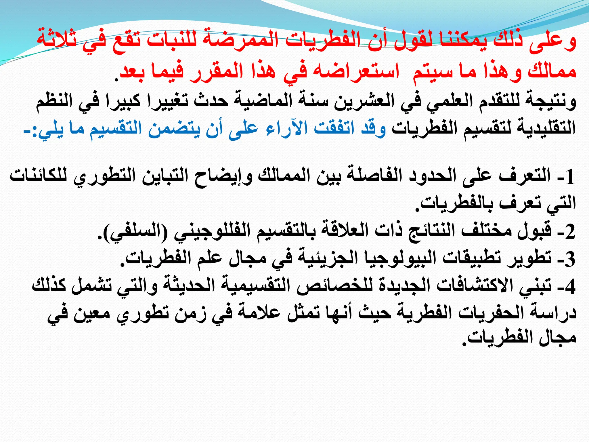 ‫ثالثة‬ ‫في‬ ‫تقع‬ ‫للنبات‬ ‫الممرضة‬ ‫الفطريات‬ ‫أن‬ ‫لقول‬ ‫يمكننا‬ ‫ذلك‬ ‫وعلى‬
‫بعد‬ ‫فيما‬ ‫المقرر‬ ‫هذا‬ ‫في‬ ‫استعراضه‬ ‫سيتم‬ ‫ما‬ ‫وهذا‬ ‫ممالك‬
.
‫تغيير‬ ‫حدث‬ ‫الماضية‬ ‫سنة‬ ‫العشرين‬ ‫في‬ ‫العلمي‬ ‫للتقدم‬ ‫ونتيجة‬
‫ا‬
‫الن‬ ‫في‬ ‫كبيرا‬
‫ظم‬
‫الفطريات‬ ‫لتقسيم‬ ‫التقليدية‬
‫ي‬ ‫ما‬ ‫التقسيم‬ ‫يتضمن‬ ‫أن‬ ‫على‬ ‫اآلراء‬ ‫اتفقت‬ ‫وقد‬
‫لي‬
:
-
1
-
‫للكائنات‬ ‫التطوري‬ ‫التباين‬ ‫وإيضاح‬ ‫الممالك‬ ‫بين‬ ‫الفاصلة‬ ‫الحدود‬ ‫على‬ ‫التعرف‬
‫بالفطريات‬ ‫تعرف‬ ‫التي‬
.
2
-
‫بالتقسيم‬ ‫العالقة‬ ‫ذات‬ ‫النتائج‬ ‫مختلف‬ ‫قبول‬
‫الفللوجيني‬
(
‫السلفي‬
.)
3
-
‫الفطر‬ ‫علم‬ ‫مجال‬ ‫في‬ ‫الجزيئية‬ ‫البيولوجيا‬ ‫تطبيقات‬ ‫تطوير‬
‫يات‬
.
4
-
‫ت‬ ‫والتي‬ ‫الحديثة‬ ‫التقسيمية‬ ‫للخصائص‬ ‫الجديدة‬ ‫االكتشافات‬ ‫تبني‬
‫كذلك‬ ‫شمل‬
‫في‬ ‫معين‬ ‫تطوري‬ ‫زمن‬ ‫في‬ ‫عالمة‬ ‫تمثل‬ ‫أنها‬ ‫حيث‬ ‫الفطرية‬ ‫الحفريات‬ ‫دراسة‬
‫الفطريات‬ ‫مجال‬
.
 