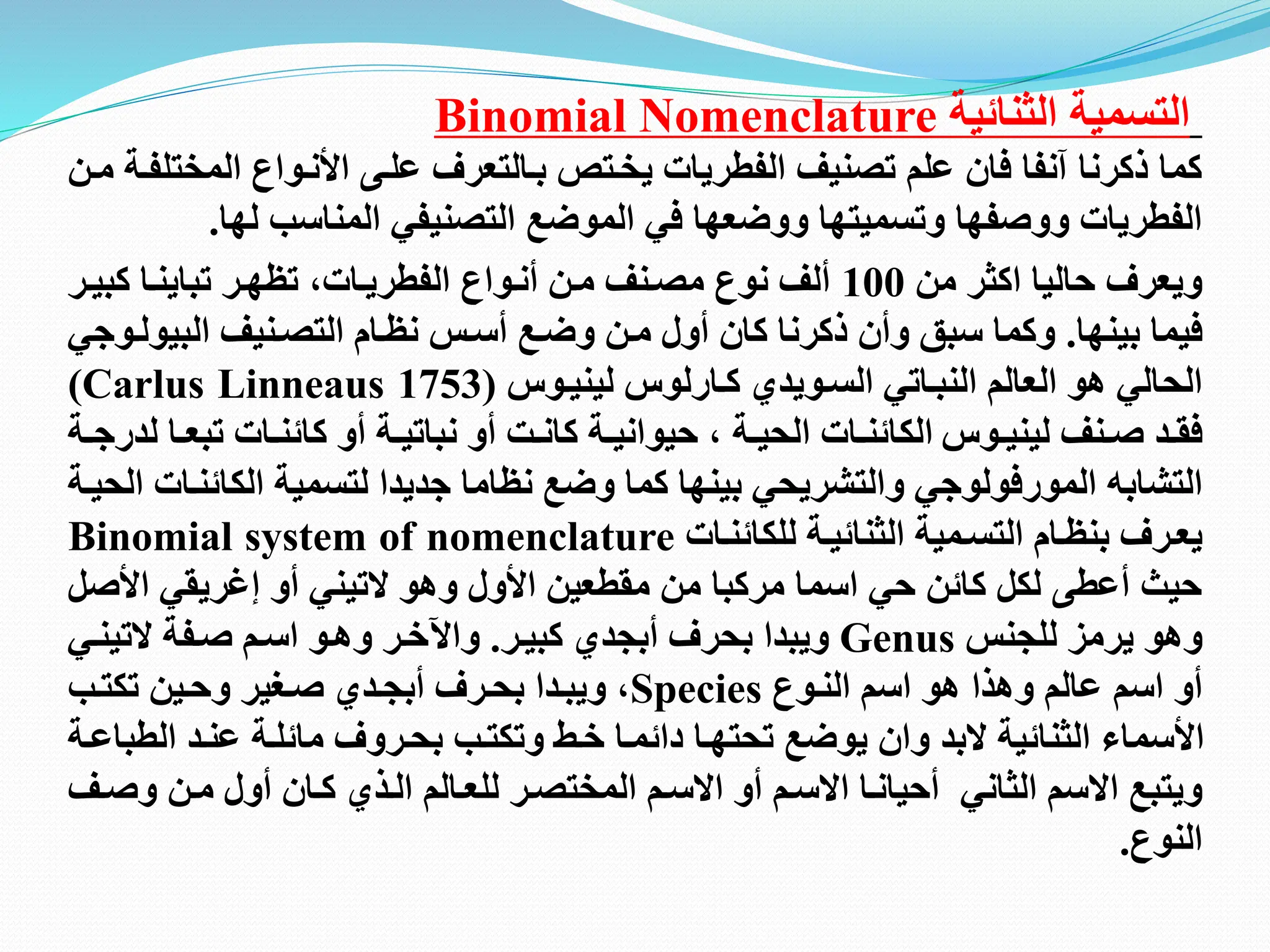 ‫الثنائية‬ ‫التسمية‬
Binomial Nomenclature
‫المخ‬ ‫اانتوام‬ ‫علتى‬ ‫بتالتعرف‬ ‫يختتص‬ ‫الفطريات‬ ‫تصنيف‬ ‫علم‬ ‫فان‬ ‫آنفا‬ ‫ذكرنا‬ ‫كما‬
‫متن‬ ‫تلفتة‬
‫لها‬ ‫المناسب‬ ‫التصنيفي‬ ‫الموضع‬ ‫في‬ ‫ووضعها‬ ‫وتسميتها‬ ‫ووصفها‬ ‫الفطريات‬
.
‫من‬ ‫اكثر‬ ‫حاليا‬ ‫ويعرف‬
100
‫كبيت‬ ‫تباينتا‬ ‫تظهتر‬ ‫الفطريتاته‬ ‫أنتوام‬ ‫متن‬ ‫مصتنف‬ ‫نوم‬ ‫ألف‬
‫ر‬
‫بينها‬ ‫فيما‬
.
‫البي‬ ‫التصتنيف‬ ‫نظتام‬ ‫أستظ‬ ‫وضتع‬ ‫متن‬ ‫أول‬ ‫كان‬ ‫ذكرنا‬ ‫وأن‬ ‫سبق‬ ‫وكما‬
‫ولتوجي‬
‫كتارلو‬ ‫الستويدي‬ ‫النبتاتي‬ ‫العالم‬ ‫هو‬ ‫الحالي‬
‫لينيتو‬
(Carlus Linneaus 1753)
‫تنف‬‫ت‬‫ص‬ ‫تد‬‫ت‬‫فق‬
‫تو‬‫ت‬‫ليني‬
‫تب‬ ‫تات‬‫ت‬‫كائن‬ ‫أو‬ ‫تة‬‫ت‬‫نباتي‬ ‫أو‬ ‫تت‬‫ت‬‫كان‬ ‫تة‬‫ت‬‫حيواني‬ ‫ه‬ ‫تة‬‫ت‬‫الحي‬ ‫تات‬‫ت‬‫الكائن‬
‫لدر‬ ‫تا‬‫ت‬‫ع‬
‫ت‬‫ت‬‫ج‬
‫ة‬
‫التشابه‬
‫المورفولوجي‬
‫الكا‬ ‫لتسمية‬ ‫جديدا‬ ‫نظاما‬ ‫وضع‬ ‫كما‬ ‫بينها‬ ‫والتشريحي‬
‫الحيتة‬ ‫ئنتات‬
‫للكائنتات‬ ‫الثنائيتة‬ ‫التستمية‬ ‫بنظتام‬ ‫يعترف‬
Binomial system of nomenclature
‫اا‬ ‫إغريقي‬ ‫أو‬ ‫التيني‬ ‫وهو‬ ‫ااول‬ ‫مقطعين‬ ‫من‬ ‫مركبا‬ ‫اسما‬ ‫حي‬ ‫كائن‬ ‫لكل‬ ‫أعطى‬ ‫حيث‬
‫صل‬
‫للجنظ‬ ‫يرمز‬ ‫وهو‬
Genus
‫كبيتر‬ ‫أبجدي‬ ‫بحرف‬ ‫ويبدا‬
.
‫التينت‬ ‫صتفة‬ ‫استم‬ ‫وهتو‬ ‫واآلختر‬
‫ي‬
‫النتوم‬ ‫اسم‬ ‫هو‬ ‫وهذا‬ ‫عالم‬ ‫اسم‬ ‫أو‬
Species
‫و‬ ‫صتغير‬ ‫أبجتدي‬ ‫بحترف‬ ‫ويبتدا‬ ‫ه‬
‫حت‬
‫تكتتب‬ ‫ين‬
‫عنت‬ ‫مائلتة‬ ‫بحتروف‬ ‫وتكتتب‬ ‫ختت‬ ‫دائمتا‬ ‫تحتهتا‬ ‫يوضع‬ ‫وان‬ ‫البد‬ ‫الثنائية‬ ‫ااسماء‬
‫د‬
‫ال‬
‫طب‬
‫ا‬
‫عت‬
‫ة‬
‫للعتا‬ ‫المختصتر‬ ‫االستم‬ ‫أو‬ ‫االستم‬ ‫أحيانتا‬ ‫الثاني‬ ‫االسم‬ ‫ويتبع‬
‫ل‬
‫متن‬ ‫أول‬ ‫كتان‬ ‫التذي‬ ‫م‬
‫و‬
‫صتف‬
‫النوم‬
.
 