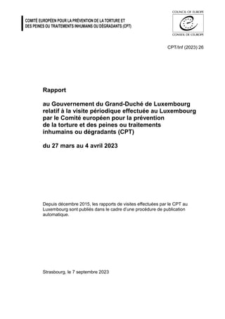CPT/Inf (2023) 26
Rapport
au Gouvernement du Grand-Duché de Luxembourg
relatif à la visite périodique effectuée au Luxembourg
par le Comité européen pour la prévention
de la torture et des peines ou traitements
inhumains ou dégradants (CPT)
du 27 mars au 4 avril 2023
Depuis décembre 2015, les rapports de visites effectuées par le CPT au
Luxembourg sont publiés dans le cadre d’une procédure de publication
automatique.
Strasbourg, le 7 septembre 2023
 