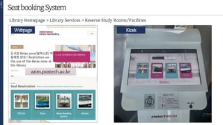SeatbookingSystem
Part
1
zzim.postech.ac.kr
Webpage
12
Library Homepage > Library Services > Reserve Study Rooms/Facilities
Kiosk
 