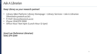AskALibrarian
Part
3
26
Keep Library as your research partner!
• Library Q&A Platform: Library Homepage > Library Services > Ask A Librarian
(libanswers.postech.ac.kr)
• E-mail: library@postech.ac.kr
• Phone: 054)279-2900
• Office Hour: 9am-6pm (Lunch Hour 12-1pm)
Jinsol Lee (Reference Librarian)
054) 279-2549
 