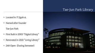 • Located in 77 Jigok st.
• Named after founder
Tae-Jun Park
• First Built in 2003 “Digital Library”
• Renovated in 2021 “Living Library”
• 24H Open (During Semester)
Tae-Jun Park Library
3
 