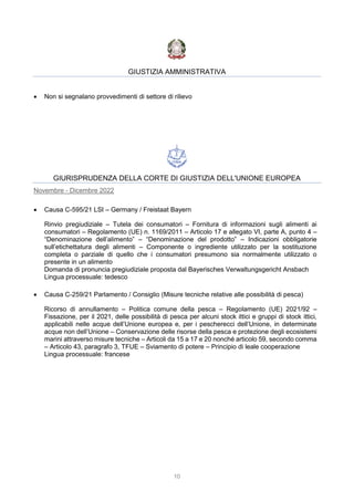 10
GIUSTIZIA AMMINISTRATIVA
 Non si segnalano provvedimenti di settore di rilievo
GIURISPRUDENZA DELLA CORTE DI GIUSTIZIA DELL'UNIONE EUROPEA
Novembre - Dicembre 2022
 Causa C-595/21 LSI – Germany / Freistaat Bayern
Rinvio pregiudiziale – Tutela dei consumatori – Fornitura di informazioni sugli alimenti ai
consumatori – Regolamento (UE) n. 1169/2011 – Articolo 17 e allegato VI, parte A, punto 4 –
“Denominazione dell’alimento” – “Denominazione del prodotto” – Indicazioni obbligatorie
sull’etichettatura degli alimenti – Componente o ingrediente utilizzato per la sostituzione
completa o parziale di quello che i consumatori presumono sia normalmente utilizzato o
presente in un alimento
Domanda di pronuncia pregiudiziale proposta dal Bayerisches Verwaltungsgericht Ansbach
Lingua processuale: tedesco
 Causa C-259/21 Parlamento / Consiglio (Misure tecniche relative alle possibilità di pesca)
Ricorso di annullamento – Politica comune della pesca – Regolamento (UE) 2021/92 –
Fissazione, per il 2021, delle possibilità di pesca per alcuni stock ittici e gruppi di stock ittici,
applicabili nelle acque dell’Unione europea e, per i pescherecci dell’Unione, in determinate
acque non dell’Unione – Conservazione delle risorse della pesca e protezione degli ecosistemi
marini attraverso misure tecniche – Articoli da 15 a 17 e 20 nonché articolo 59, secondo comma
– Articolo 43, paragrafo 3, TFUE – Sviamento di potere – Principio di leale cooperazione
Lingua processuale: francese
 